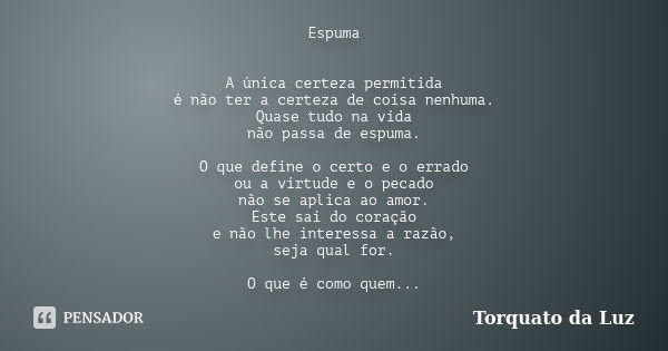 Espuma A única certeza permitida é não ter a certeza de coisa nenhuma. Quase tudo na vida não passa de espuma. O que define o certo e o errado ou a virtude e o ... Frase de Torquato da Luz.