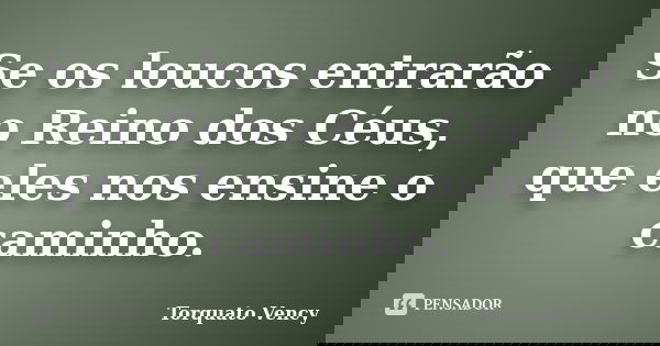 Se os loucos entrarão no Reino dos Céus, que eles nos ensine o caminho.... Frase de Torquato Vency.