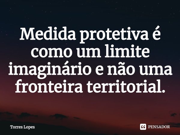 ⁠Medida protetiva é como um limite imaginário e não uma fronteira territorial.... Frase de Torres Lopes.