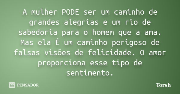 A mulher PODE ser um caminho de grandes alegrias e um rio de sabedoria para o homem que a ama. Mas ela É um caminho perigoso de falsas visões de felicidade. O a... Frase de Torsh.