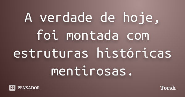 A verdade de hoje, foi montada com estruturas históricas mentirosas.... Frase de Torsh.