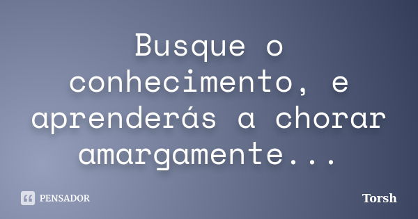 Busque o conhecimento, e aprenderás a chorar amargamente...... Frase de Torsh.