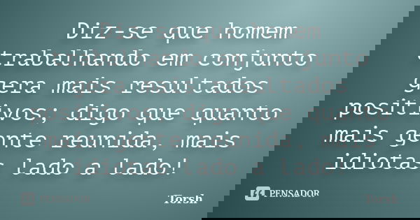 Diz-se que homem trabalhando em conjunto gera mais resultados positivos; digo que quanto mais gente reunida, mais idiotas lado a lado!... Frase de Torsh.
