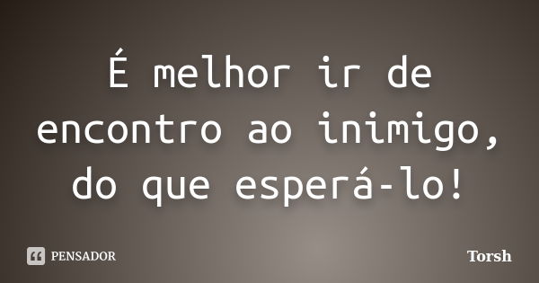 É melhor ir de encontro ao inimigo, do que esperá-lo!... Frase de Torsh.