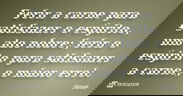 Ferir a carne para satisfazer o espírito, um ato nobre; ferir o espírito para satisfazer a carne, o maior erro!... Frase de Torsh.