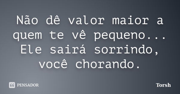 Não dê valor maior a quem te vê pequeno... Ele sairá sorrindo, você chorando.... Frase de Torsh.