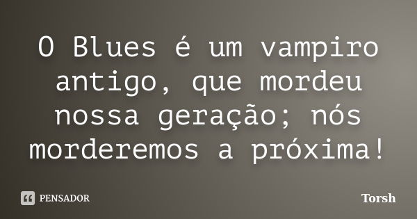 O Blues é um vampiro antigo, que mordeu nossa geração; nós morderemos a próxima!... Frase de Torsh.