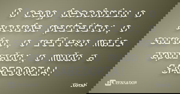 O cego descobriu o acorde perfeito; o surdo, o reflexo mais apurado; o mudo a SABEDORIA!... Frase de Torsh.