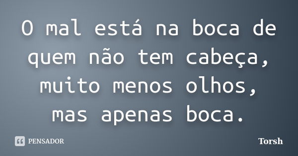 O mal está na boca de quem não tem cabeça, muito menos olhos, mas apenas boca.... Frase de Torsh.