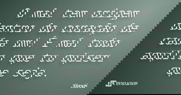 O mal tem origem dentro do coração de cada um! É mal tudo aquilo que tu quiser que seja.... Frase de Torsh.