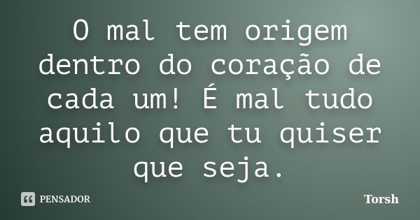 O mal tem origem dentro do coração de cada um! É mal tudo aquilo que tu quiser que seja.... Frase de Torsh.