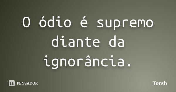 O ódio é supremo diante da ignorância.... Frase de Torsh.