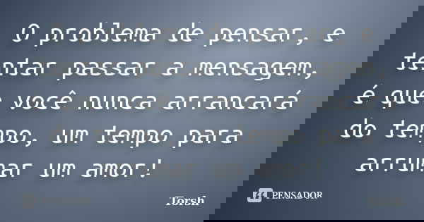O problema de pensar, e tentar passar a mensagem, é que você nunca arrancará do tempo, um tempo para arrumar um amor!... Frase de Torsh.
