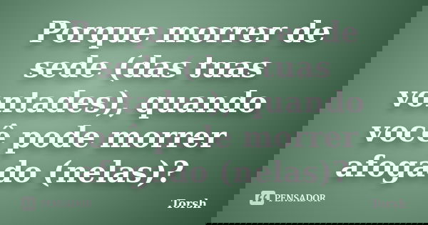 Porque morrer de sede (das tuas vontades), quando você pode morrer afogado (nelas)?... Frase de Torsh.