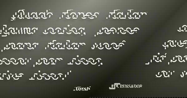 Quado fores falar alguma coisa, pense que,para falar você já passou por isso, ou vive isso!... Frase de Torsh.