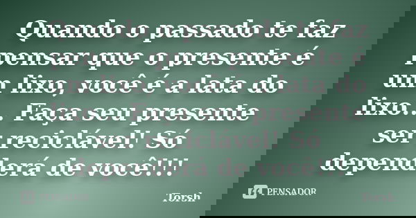 Quando o passado te faz pensar que o presente é um lixo, você é a lata do lixo... Faça seu presente ser reciclável! Só dependerá de você!!!... Frase de Torsh.