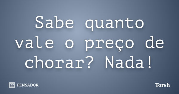 Sabe quanto vale o preço de chorar? Nada!... Frase de Torsh.