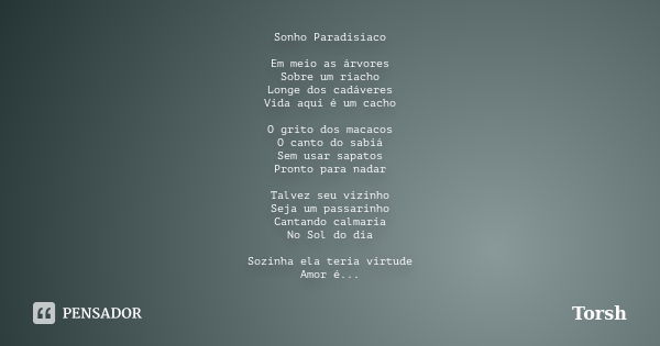 Sonho Paradisíaco Em meio as árvores Sobre um riacho Longe dos cadáveres Vida aqui é um cacho O grito dos macacos O canto do sabiá Sem usar sapatos Pronto para ... Frase de Torsh.