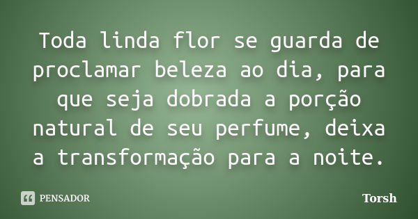 Toda linda flor se guarda de proclamar beleza ao dia, para que seja dobrada a porção natural de seu perfume, deixa a transformação para a noite.... Frase de Torsh.