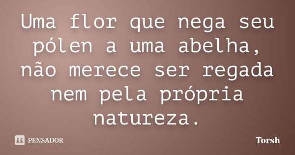 Uma flor que nega seu pólen a uma abelha, não merece ser regada nem pela própria natureza.... Frase de Torsh.