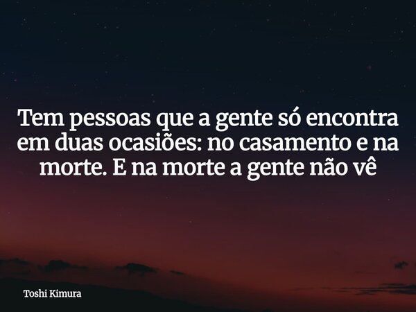 Tem pessoas que a gente só encontra em duas ocasiões: no casamento e na morte. E na morte a gente não vê... Frase de Toshi Kimura.