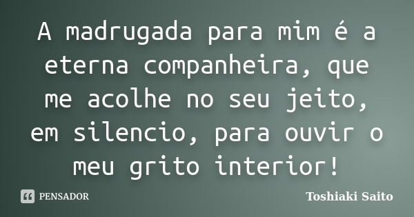 A madrugada para mim é a eterna companheira, que me acolhe no seu jeito, em silencio, para ouvir o meu grito interior!... Frase de Toshiaki Saito.