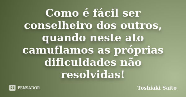 Como é fácil ser conselheiro dos outros, quando neste ato camuflamos as próprias dificuldades não resolvidas!... Frase de Toshiaki Saito.