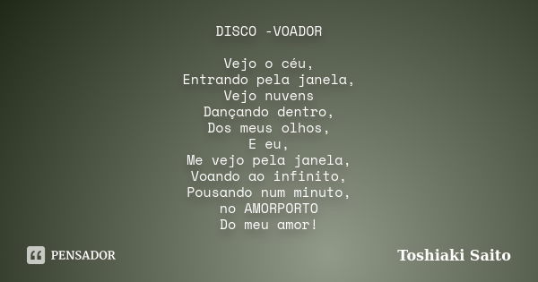 DISCO -VOADOR Vejo o céu, Entrando pela janela, Vejo nuvens Dançando dentro, Dos meus olhos, E eu, Me vejo pela janela, Voando ao infinito, Pousando num minuto,... Frase de Toshiaki Saito.