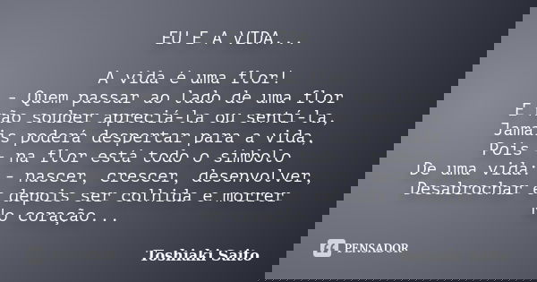 EU E A VIDA... A vida é uma flor! - Quem passar ao lado de uma flor E não souber apreciá-la ou sentí-la, Jamais poderá despertar para a vida, Pois - na flor est... Frase de Toshiaki Saito.