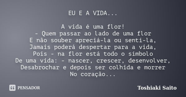 EU E A VIDA... A vida é uma flor! - Quem passar ao lado de uma flor E não souber apreciá-la ou sentí-la, Jamais poderá despertar para a vida, Pois - na flor est... Frase de Toshiaki Saito.