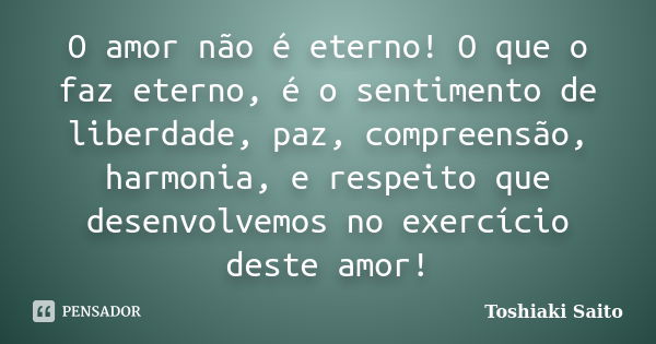 O amor não é eterno! O que o faz eterno, é o sentimento de liberdade, paz, compreensão, harmonia, e respeito que desenvolvemos no exercício deste amor!... Frase de Toshiaki Saito.