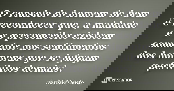 O consolo do homem de bem é reconhecer que, a maldade e o preconceito existem somente nos sentimentos dos homens que se julgam perfeitos demais!... Frase de Toshiaki Saito.