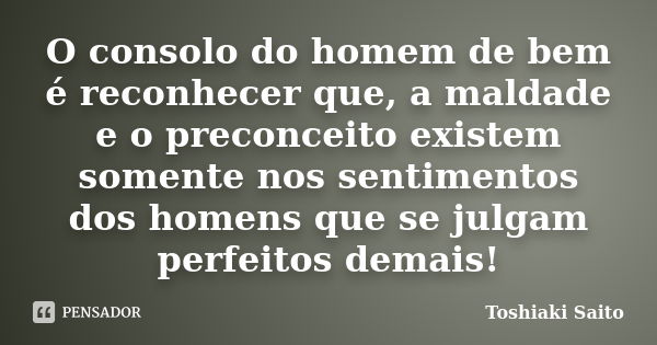 O consolo do homem de bem é reconhecer que, a maldade e o preconceito existem somente nos sentimentos dos homens que se julgam perfeitos demais!... Frase de Toshiaki Saito.