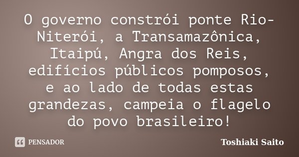 O governo constrói ponte Rio-Niterói, a Transamazônica, Itaipú, Angra dos Reis, edifícios públicos pomposos, e ao lado de todas estas grandezas, campeia o flage... Frase de Toshiaki Saito.