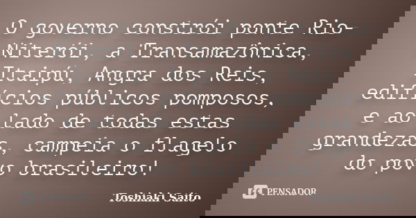 O governo constrói ponte Rio-Niterói, a Transamazônica, Itaipú, Angra dos Reis, edifícios públicos pomposos, e ao lado de todas estas grandezas, campeia o flage... Frase de Toshiaki Saito.