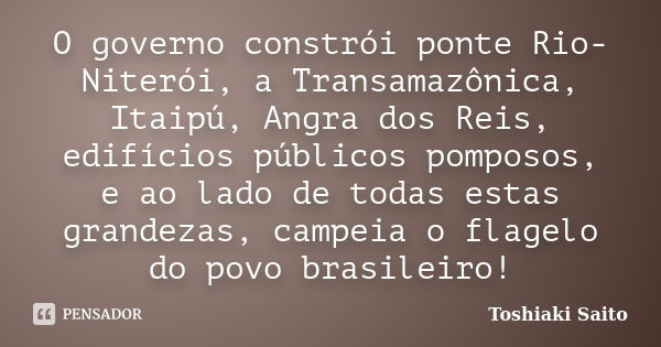 O governo constrói ponte Rio-Niterói, a Transamazônica, Itaipú, Angra dos Reis, edifícios públicos pomposos, e ao lado de todas estas grandezas, campeia o flage... Frase de Toshiaki Saito.