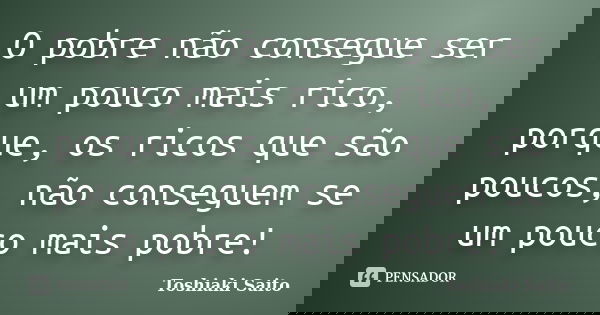 O pobre não consegue ser um pouco mais rico, porque, os ricos que são poucos, não conseguem se um pouco mais pobre!... Frase de Toshiaki Saito.