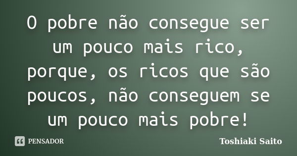 O pobre não consegue ser um pouco mais rico, porque, os ricos que são poucos, não conseguem se um pouco mais pobre!... Frase de Toshiaki Saito.