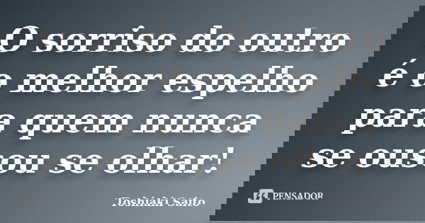 O sorriso do outro é o melhor espelho para quem nunca se ousou se olhar!... Frase de Toshiaki Saito.