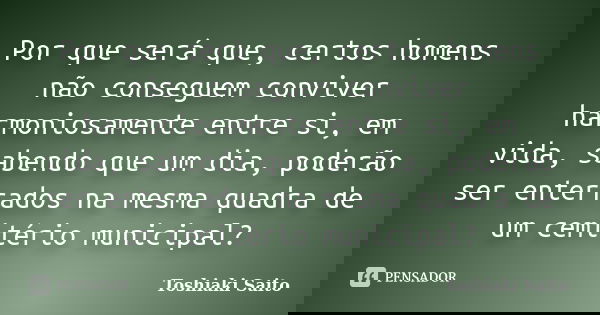 Por que será que, certos homens não conseguem conviver harmoniosamente entre si, em vida, sabendo que um dia, poderão ser enterrados na mesma quadra de um cemit... Frase de Toshiaki Saito.