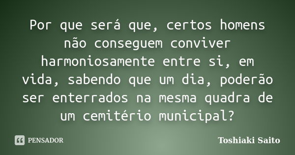 Por que será que, certos homens não conseguem conviver harmoniosamente entre si, em vida, sabendo que um dia, poderão ser enterrados na mesma quadra de um cemit... Frase de Toshiaki Saito.