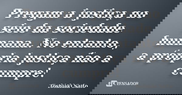 Pregam a justiça no seio da sociedade humana. No entanto, a própria justiça não a cumpre!... Frase de Toshiaki Saito.