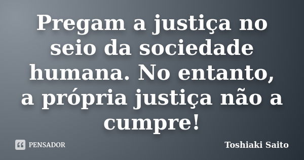 Pregam a justiça no seio da sociedade humana. No entanto, a própria justiça não a cumpre!... Frase de Toshiaki Saito.