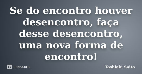 Se do encontro houver desencontro, faça desse desencontro, uma nova forma de encontro!... Frase de Toshiaki Saito.