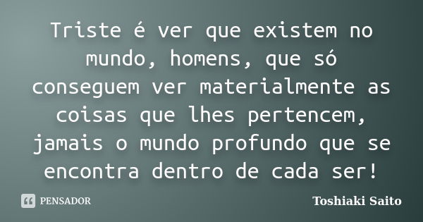 Triste é ver que existem no mundo, homens, que só conseguem ver materialmente as coisas que lhes pertencem, jamais o mundo profundo que se encontra dentro de ca... Frase de Toshiaki Saito.