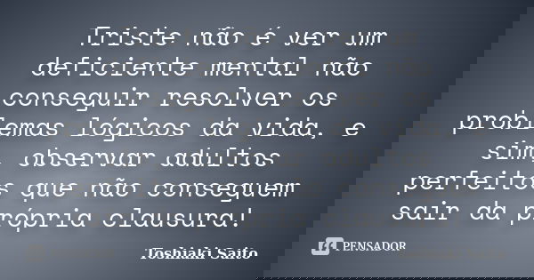 Triste não é ver um deficiente mental não conseguir resolver os problemas lógicos da vida, e sim, observar adultos perfeitos que não conseguem sair da própria c... Frase de Toshiaki Saito.