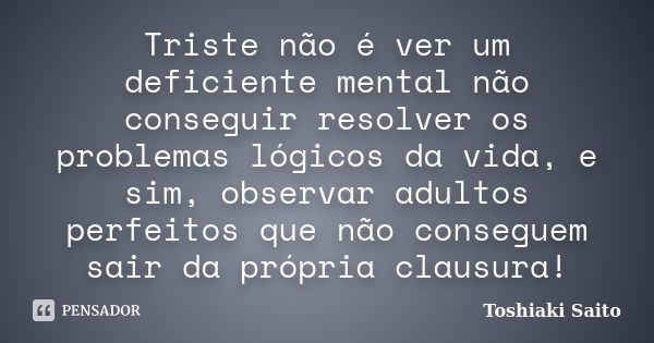 Triste não é ver um deficiente mental não conseguir resolver os problemas lógicos da vida, e sim, observar adultos perfeitos que não conseguem sair da própria c... Frase de Toshiaki Saito.