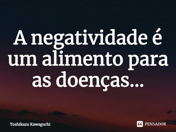 ⁠A negatividade é um alimento para as doenças...... Frase de Toshikazu Kawaguchi.