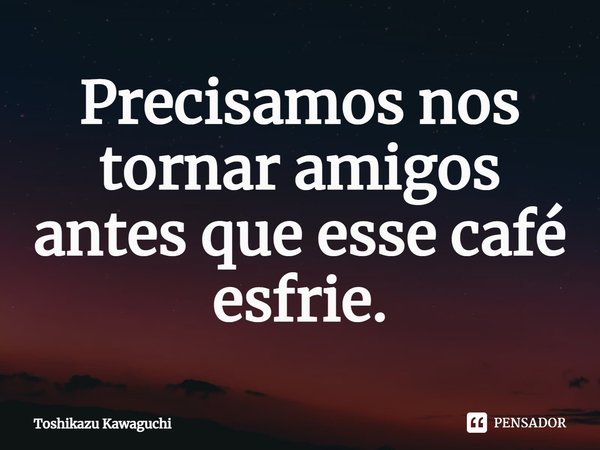 ⁠Precisamos nos tornar amigos antes que esse café esfrie.... Frase de Toshikazu Kawaguchi.