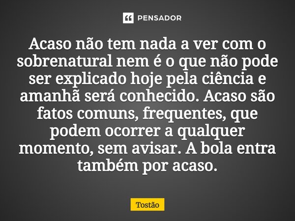 Acaso não tem nada a ver com o sobrenatural nem é o que não pode ser explicado hoje pela ciência e amanhã será conhecido. Acaso são fatos comuns, frequentes, qu... Frase de Tostão.